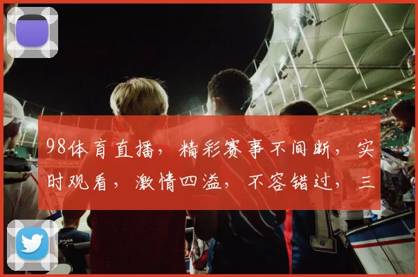 98体育直播，精彩赛事不间断，实时观看，激情四溢，不容错过，三大亮点，尽在掌握